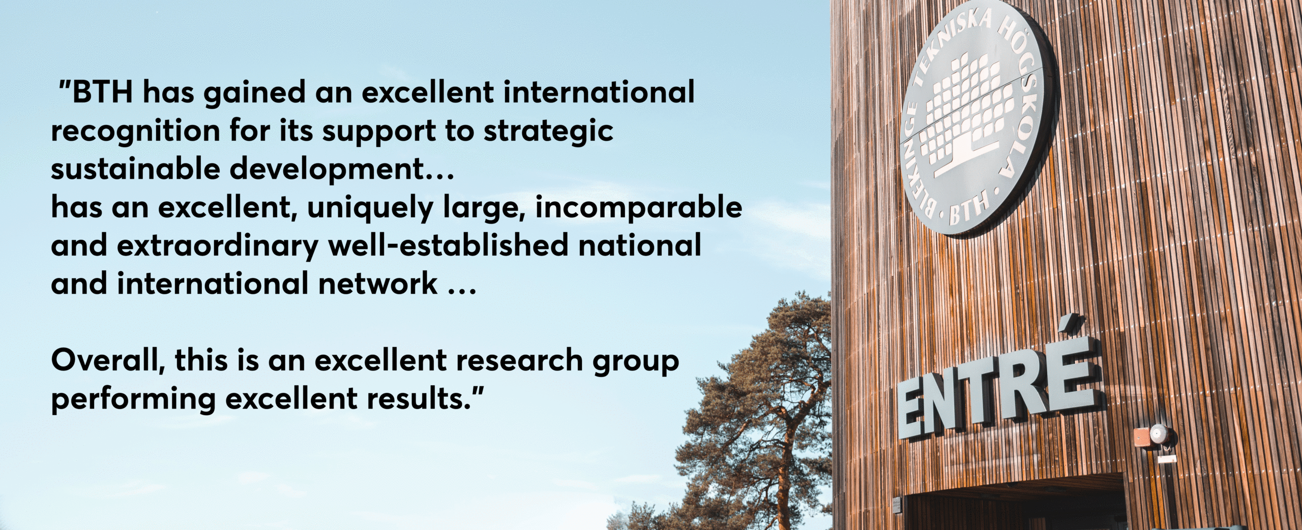 "BTH has gained an excellent international recognition for its support to strategic sustainable development … has an excellent, uniquely large, incomparable and extraordinary well-established national and international network … Overall, this is an excellent research group performing excellent results.”